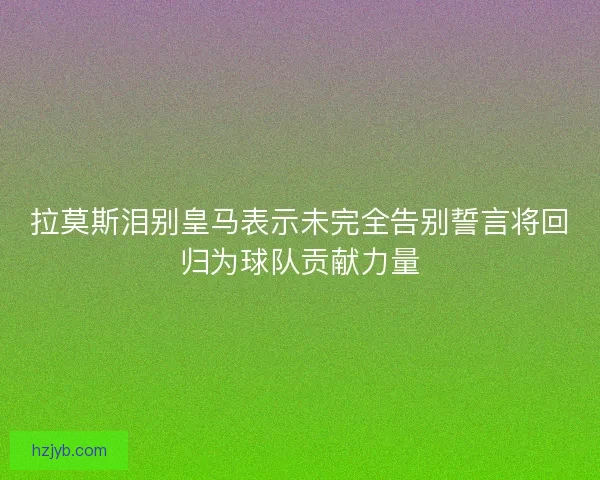 拉莫斯泪别皇马表示未完全告别誓言将回归为球队贡献力量