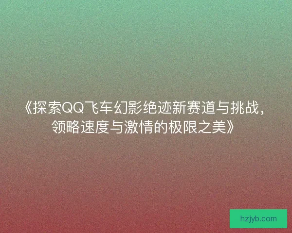 《探索QQ飞车幻影绝迹新赛道与挑战，领略速度与激情的极限之美》