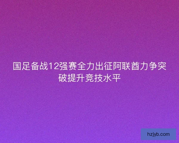 国足备战12强赛全力出征阿联酋力争突破提升竞技水平